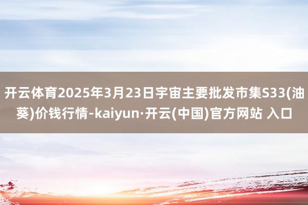 开云体育2025年3月23日宇宙主要批发市集S33(油葵)价钱行情-kaiyun·开云(中国)官方网站 入口