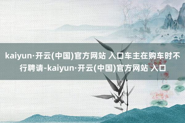 kaiyun·开云(中国)官方网站 入口车主在购车时不行聘请-kaiyun·开云(中国)官方网站 入口