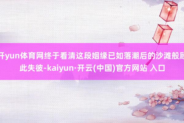 开yun体育网终于看清这段姻缘已如落潮后的沙滩般顾此失彼-kaiyun·开云(中国)官方网站 入口
