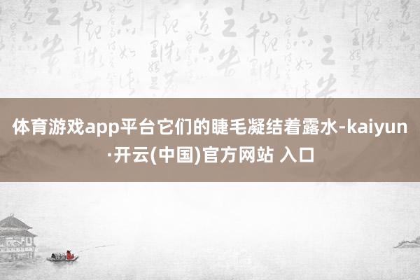体育游戏app平台它们的睫毛凝结着露水-kaiyun·开云(中国)官方网站 入口