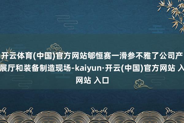 开云体育(中国)官方网站　　郇恒赛一滑参不雅了公司产物展厅和装备制造现场-kaiyun·开云(中国)官方网站 入口