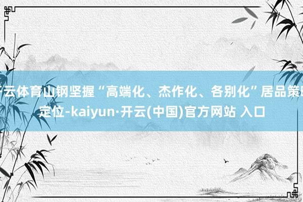 开云体育山钢坚握“高端化、杰作化、各别化”居品策略定位-kaiyun·开云(中国)官方网站 入口