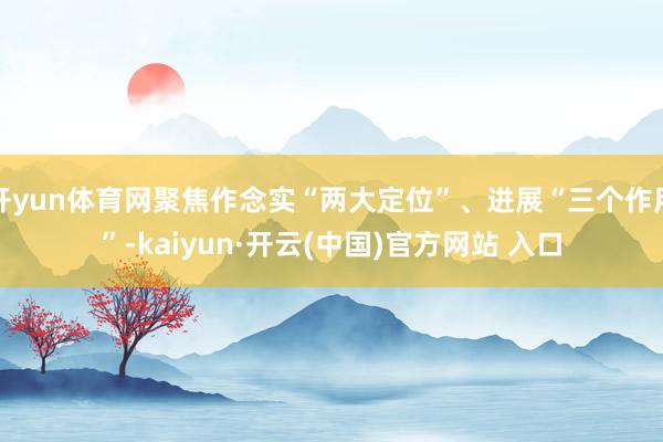 开yun体育网聚焦作念实“两大定位”、进展“三个作用”-kaiyun·开云(中国)官方网站 入口