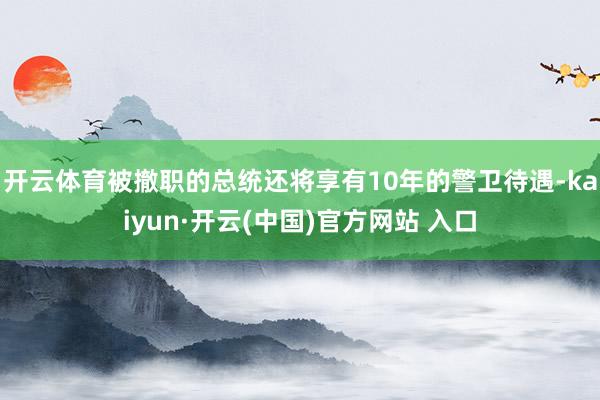 开云体育被撤职的总统还将享有10年的警卫待遇-kaiyun·开云(中国)官方网站 入口