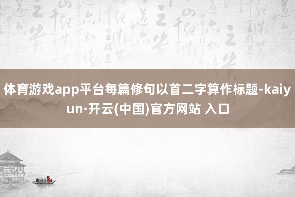 体育游戏app平台每篇修句以首二字算作标题-kaiyun·开云(中国)官方网站 入口