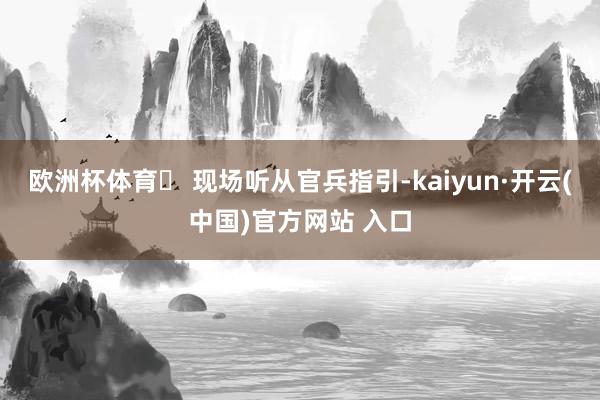 欧洲杯体育▶ 现场听从官兵指引-kaiyun·开云(中国)官方网站 入口