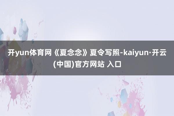 开yun体育网《夏念念》夏令写照-kaiyun·开云(中国)官方网站 入口