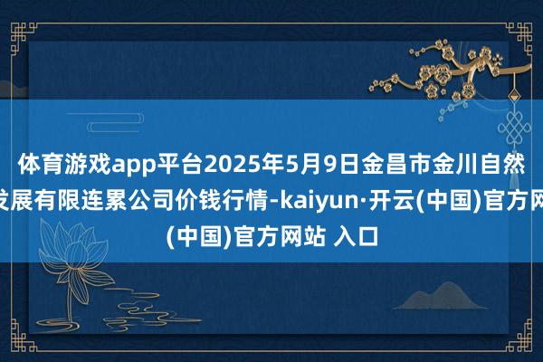 体育游戏app平台2025年5月9日金昌市金川自然农家具发展有限连累公司价钱行情-kaiyun·开云(中国)官方网站 入口