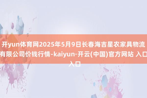 开yun体育网2025年5月9日长春海吉星农家具物流有限公司价钱行情-kaiyun·开云(中国)官方网站 入口